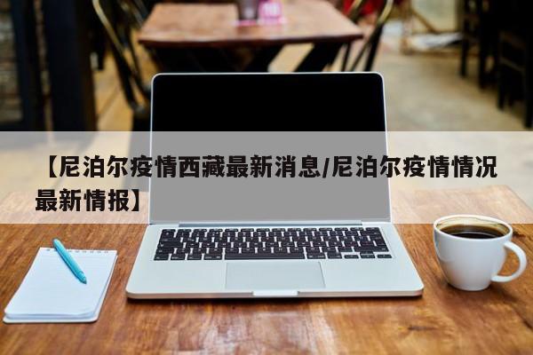 【尼泊尔疫情西藏最新消息/尼泊尔疫情情况最新情报】