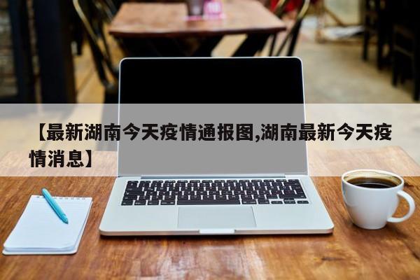 【最新湖南今天疫情通报图,湖南最新今天疫情消息】