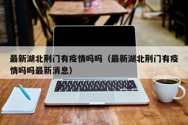 最新湖北荆门有疫情吗吗（最新湖北荆门有疫情吗吗最新消息）