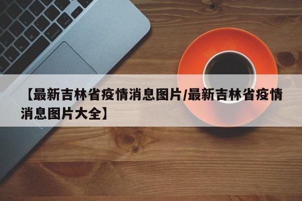 【最新吉林省疫情消息图片/最新吉林省疫情消息图片大全】