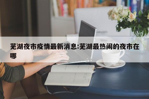 芜湖夜市疫情最新消息:芜湖最热闹的夜市在哪