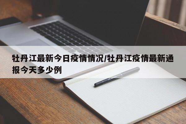 牡丹江最新今日疫情情况/牡丹江疫情最新通报今天多少例