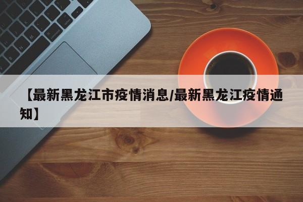 【最新黑龙江市疫情消息/最新黑龙江疫情通知】