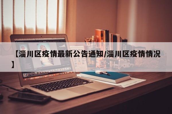 【淄川区疫情最新公告通知/淄川区疫情情况】