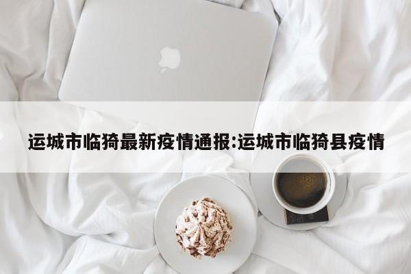 运城市临猗最新疫情通报:运城市临猗县疫情
