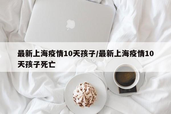 最新上海疫情10天孩子/最新上海疫情10天孩子死亡