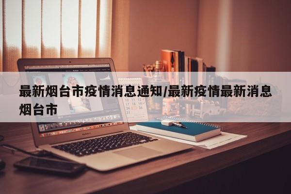 最新烟台市疫情消息通知/最新疫情最新消息烟台市