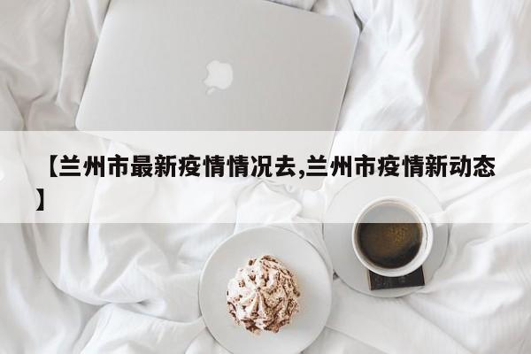 【兰州市最新疫情情况去,兰州市疫情新动态】
