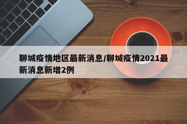 聊城疫情地区最新消息/聊城疫情2021最新消息新增2例