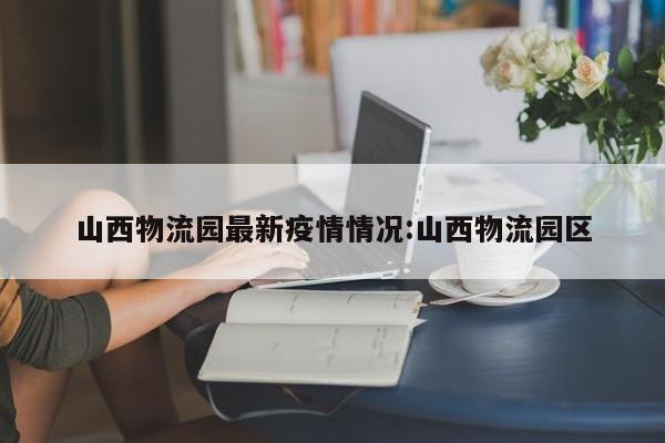 山西物流园最新疫情情况:山西物流园区