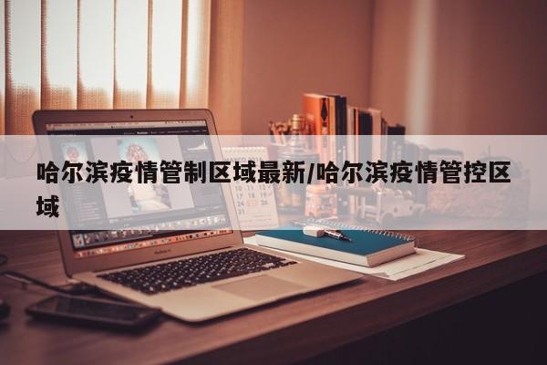 哈尔滨疫情管制区域最新/哈尔滨疫情管控区域