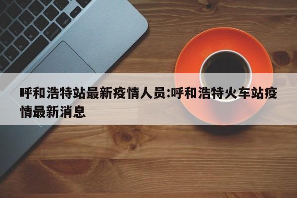 呼和浩特站最新疫情人员:呼和浩特火车站疫情最新消息