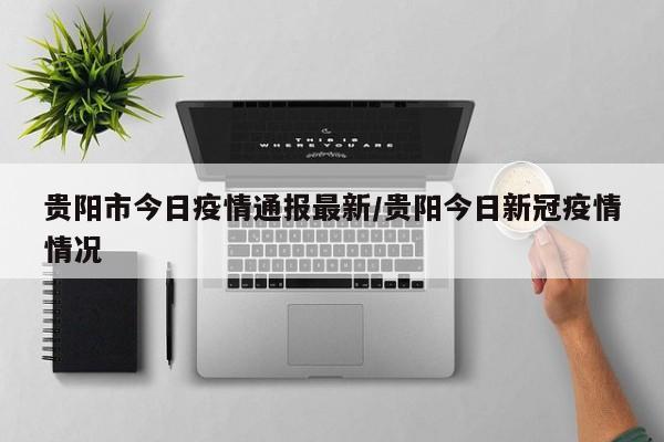 贵阳市今日疫情通报最新/贵阳今日新冠疫情情况