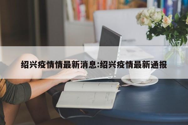 绍兴疫情情最新消息:绍兴疫情最新通报