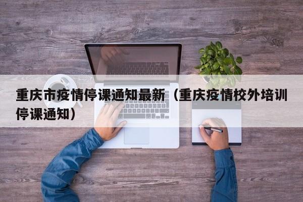重庆市疫情停课通知最新（重庆疫情校外培训停课通知）