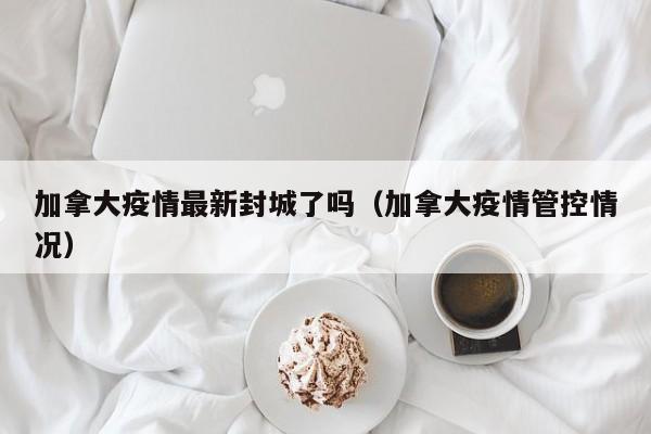 加拿大疫情最新封城了吗（加拿大疫情管控情况）