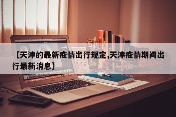 【天津的最新疫情出行规定,天津疫情期间出行最新消息】