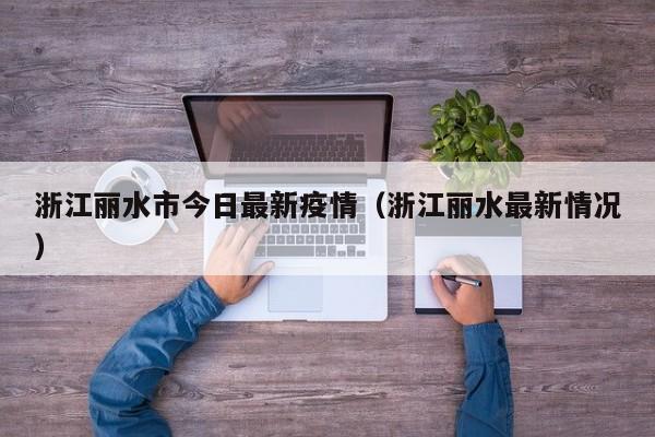 浙江丽水市今日最新疫情（浙江丽水最新情况）