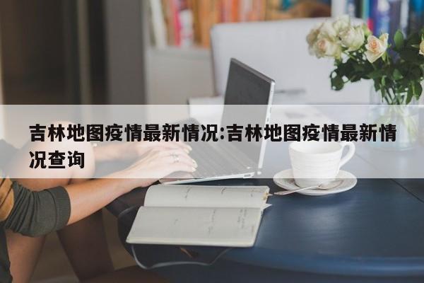吉林地图疫情最新情况:吉林地图疫情最新情况查询