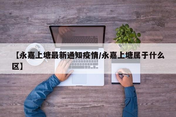 【永嘉上塘最新通知疫情/永嘉上塘属于什么区】