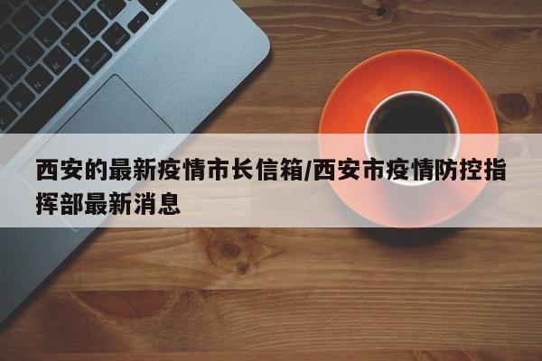 西安的最新疫情市长信箱/西安市疫情防控指挥部最新消息