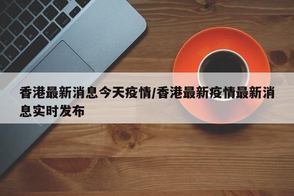 香港最新消息今天疫情/香港最新疫情最新消息实时发布