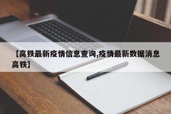 【高铁最新疫情信息查询,疫情最新数据消息高铁】