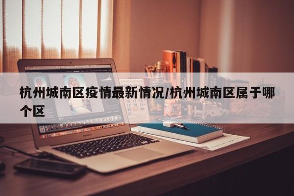 杭州城南区疫情最新情况/杭州城南区属于哪个区