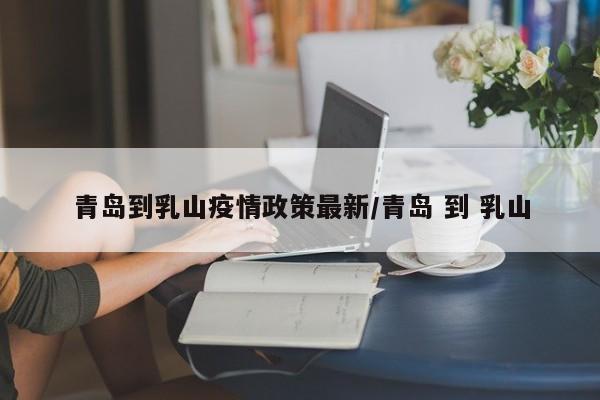 青岛到乳山疫情政策最新/青岛 到 乳山