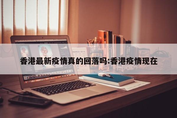 香港最新疫情真的回落吗:香港疫情现在
