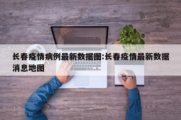长春疫情病例最新数据图:长春疫情最新数据消息地图