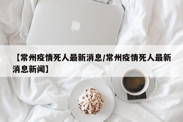 【常州疫情死人最新消息/常州疫情死人最新消息新闻】
