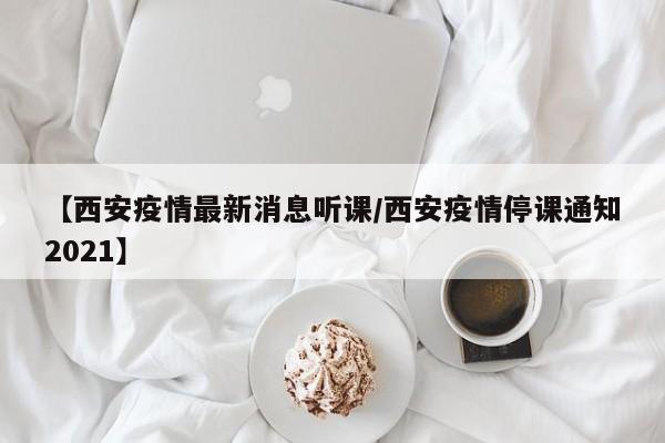 【西安疫情最新消息听课/西安疫情停课通知2021】
