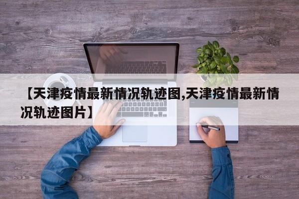 【天津疫情最新情况轨迹图,天津疫情最新情况轨迹图片】