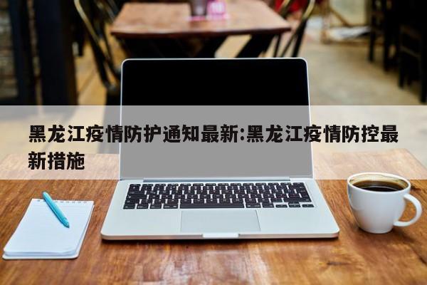 黑龙江疫情防护通知最新:黑龙江疫情防控最新措施