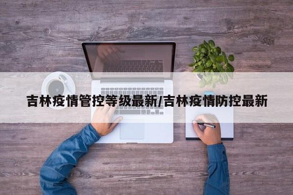 吉林疫情管控等级最新/吉林疫情防控最新