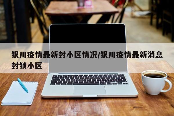 银川疫情最新封小区情况/银川疫情最新消息封锁小区