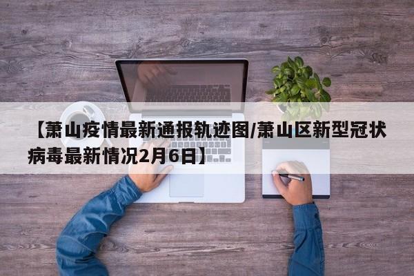 【萧山疫情最新通报轨迹图/萧山区新型冠状病毒最新情况2月6日】