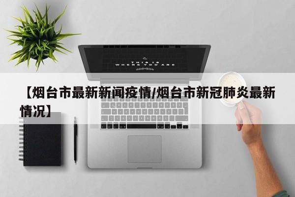 【烟台市最新新闻疫情/烟台市新冠肺炎最新情况】
