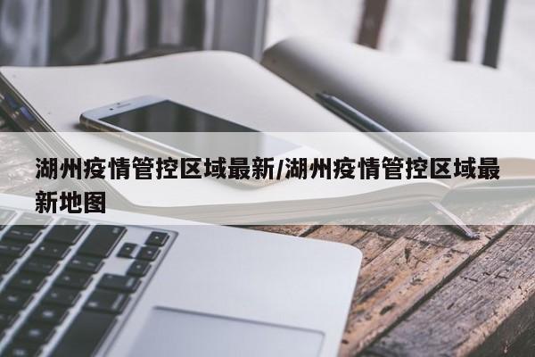 湖州疫情管控区域最新/湖州疫情管控区域最新地图