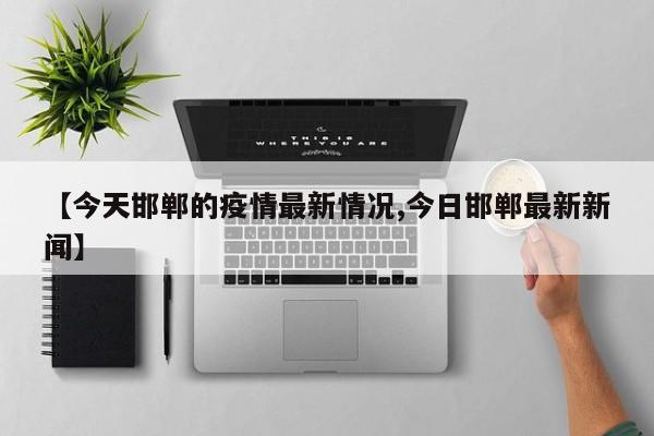 【今天邯郸的疫情最新情况,今日邯郸最新新闻】
