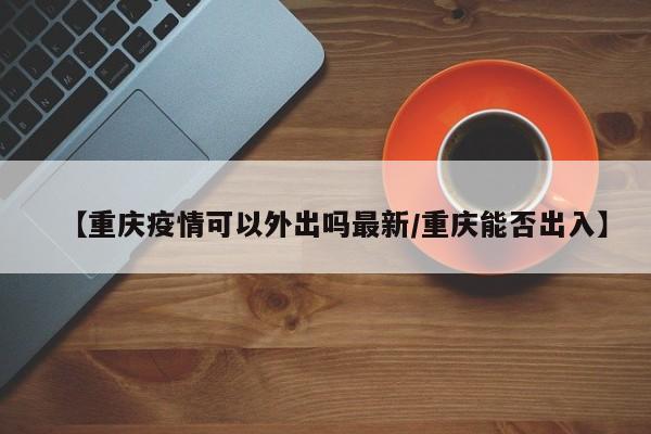 【重庆疫情可以外出吗最新/重庆能否出入】