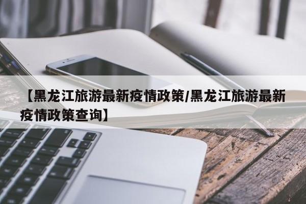 【黑龙江旅游最新疫情政策/黑龙江旅游最新疫情政策查询】