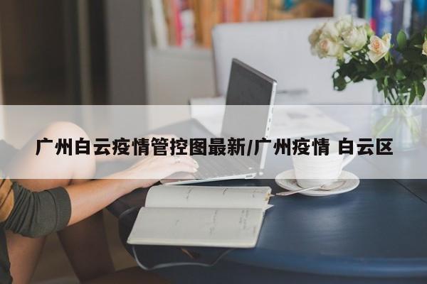 广州白云疫情管控图最新/广州疫情 白云区