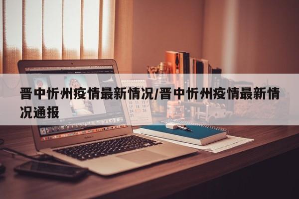 晋中忻州疫情最新情况/晋中忻州疫情最新情况通报