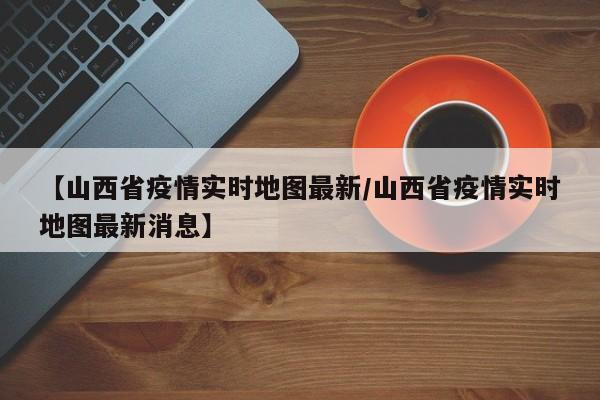 【山西省疫情实时地图最新/山西省疫情实时地图最新消息】