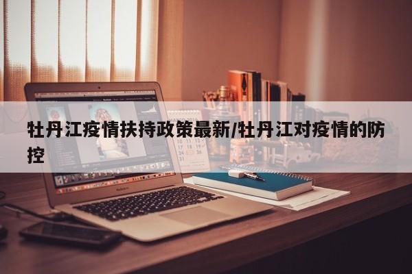 牡丹江疫情扶持政策最新/牡丹江对疫情的防控