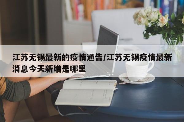 江苏无锡最新的疫情通告/江苏无锡疫情最新消息今天新增是哪里
