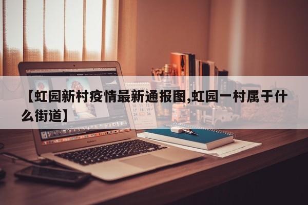 【虹园新村疫情最新通报图,虹园一村属于什么街道】