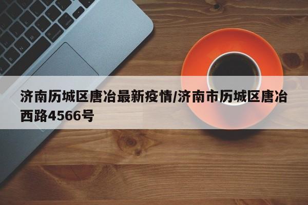 济南历城区唐冶最新疫情/济南市历城区唐冶西路4566号